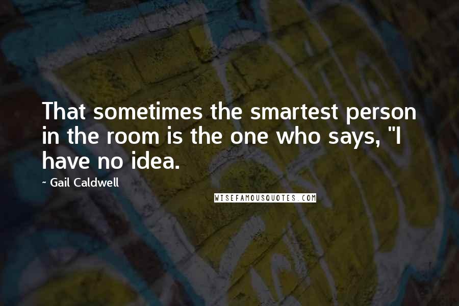 Gail Caldwell Quotes: That sometimes the smartest person in the room is the one who says, "I have no idea.