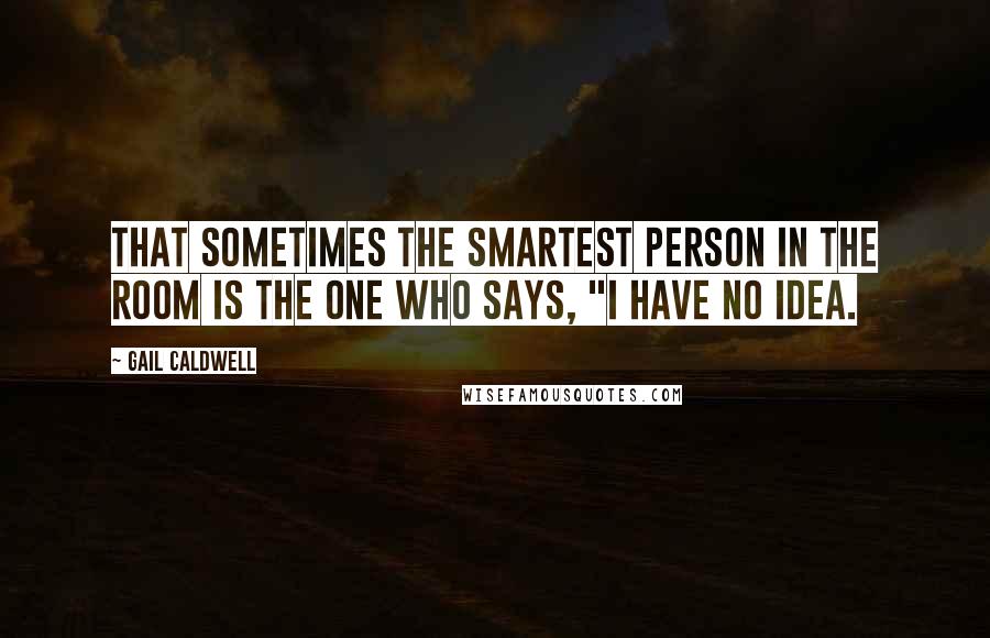 Gail Caldwell Quotes: That sometimes the smartest person in the room is the one who says, "I have no idea.