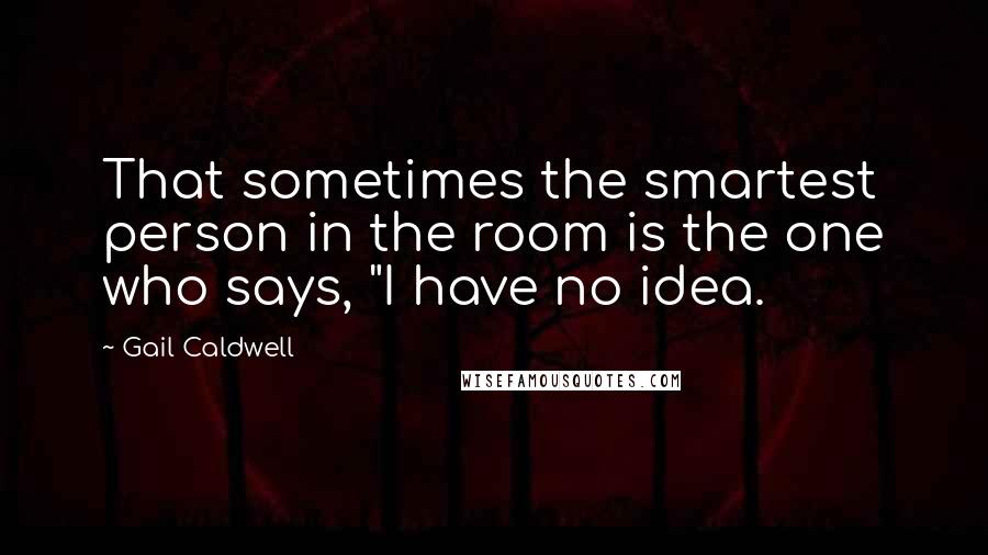 Gail Caldwell Quotes: That sometimes the smartest person in the room is the one who says, "I have no idea.