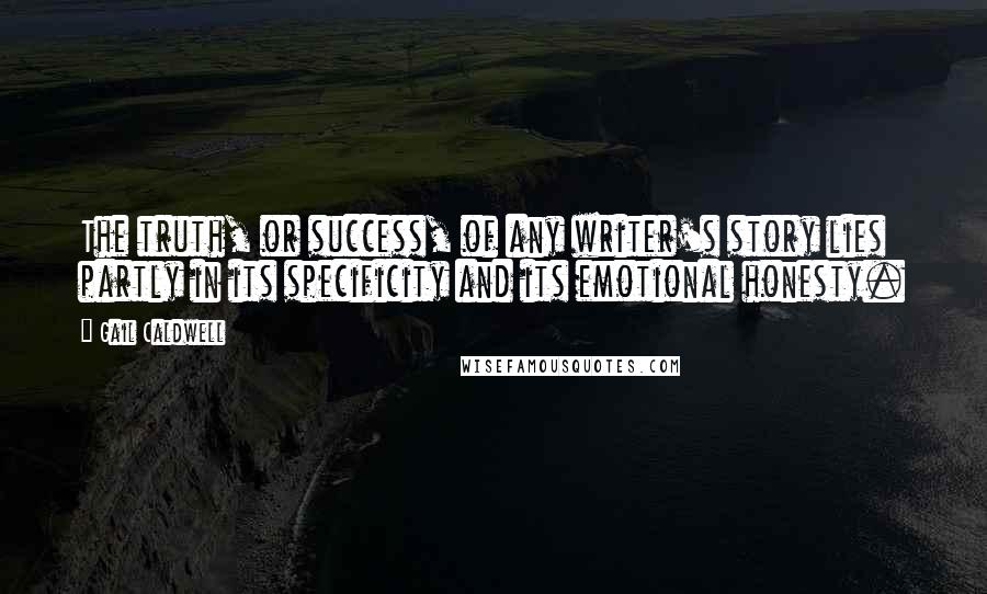 Gail Caldwell Quotes: The truth, or success, of any writer's story lies partly in its specificity and its emotional honesty.