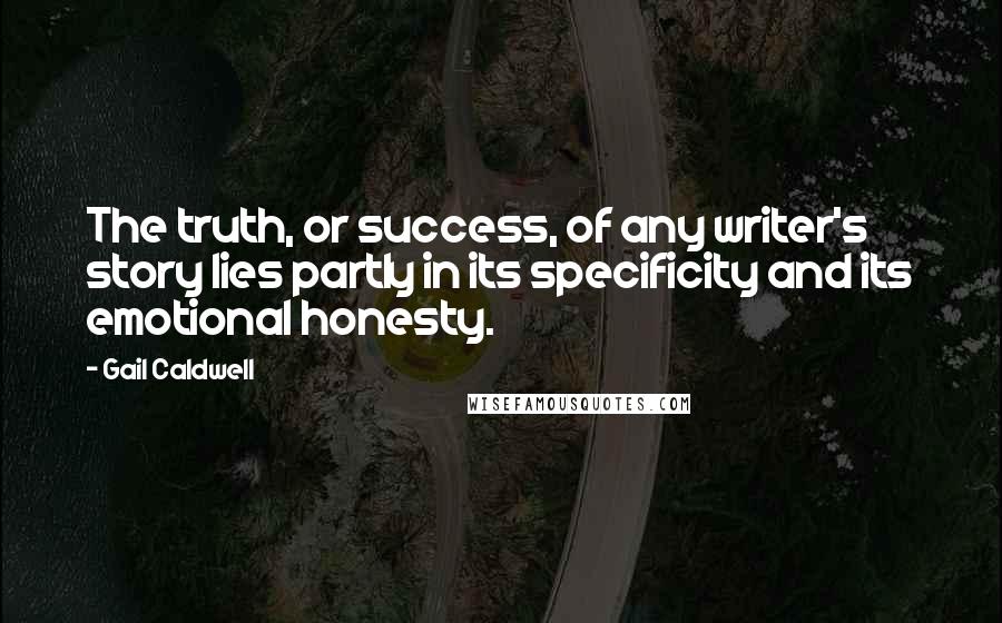 Gail Caldwell Quotes: The truth, or success, of any writer's story lies partly in its specificity and its emotional honesty.