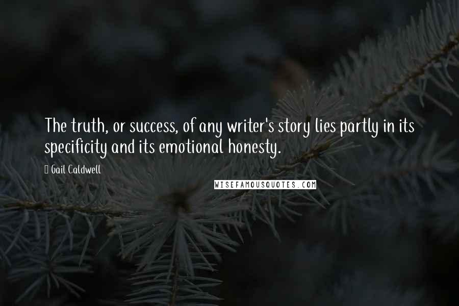 Gail Caldwell Quotes: The truth, or success, of any writer's story lies partly in its specificity and its emotional honesty.