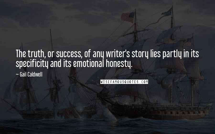 Gail Caldwell Quotes: The truth, or success, of any writer's story lies partly in its specificity and its emotional honesty.