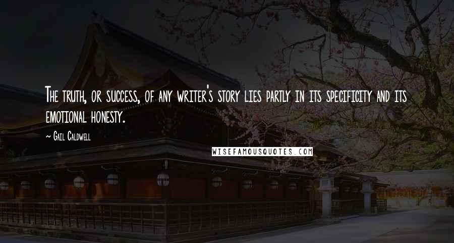 Gail Caldwell Quotes: The truth, or success, of any writer's story lies partly in its specificity and its emotional honesty.