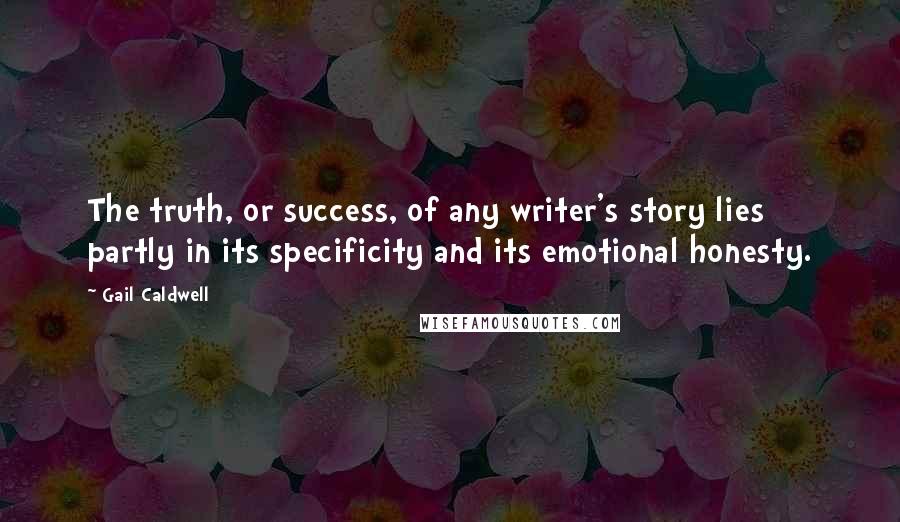 Gail Caldwell Quotes: The truth, or success, of any writer's story lies partly in its specificity and its emotional honesty.