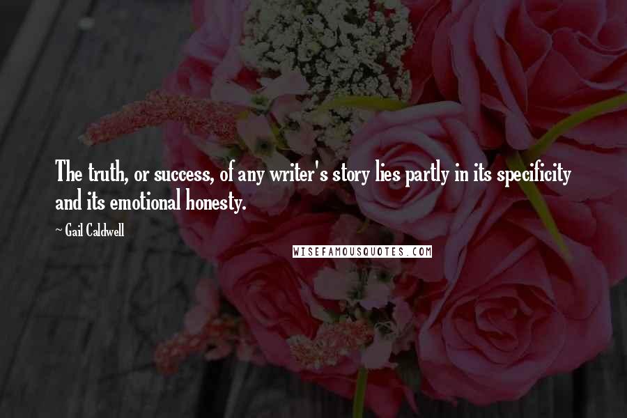 Gail Caldwell Quotes: The truth, or success, of any writer's story lies partly in its specificity and its emotional honesty.