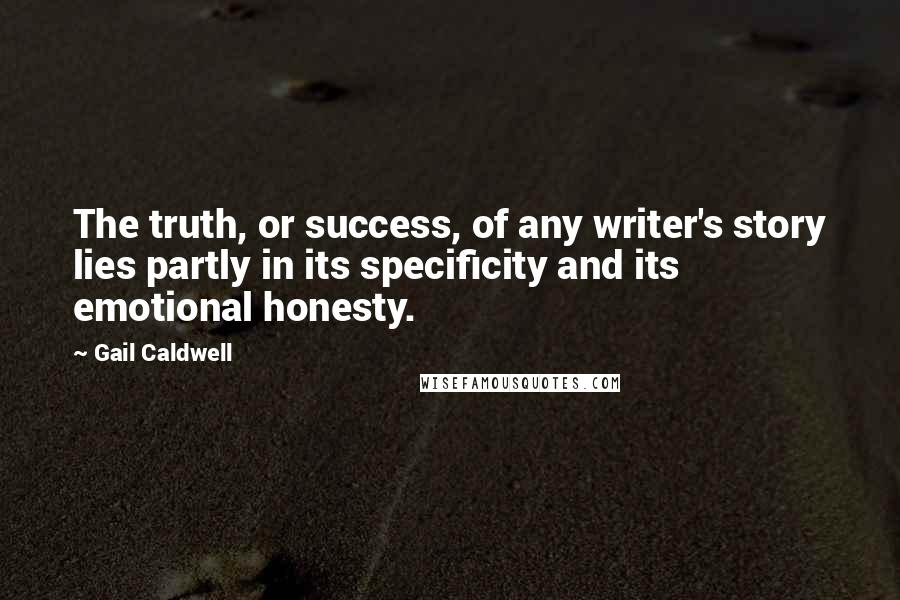 Gail Caldwell Quotes: The truth, or success, of any writer's story lies partly in its specificity and its emotional honesty.