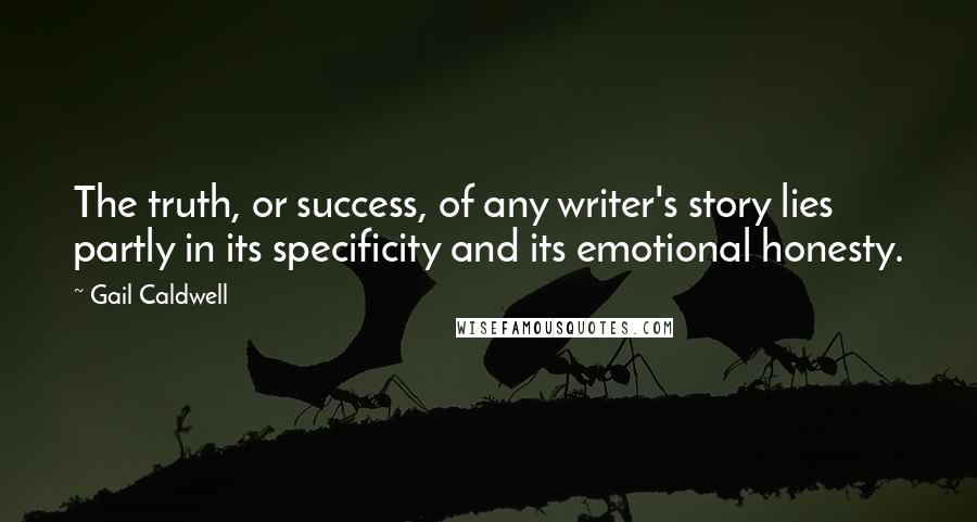 Gail Caldwell Quotes: The truth, or success, of any writer's story lies partly in its specificity and its emotional honesty.