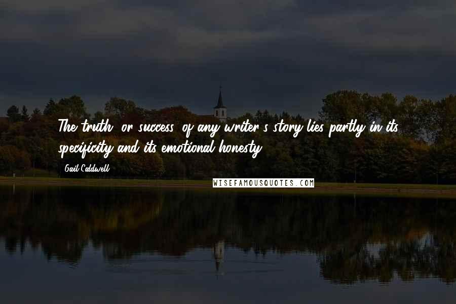 Gail Caldwell Quotes: The truth, or success, of any writer's story lies partly in its specificity and its emotional honesty.