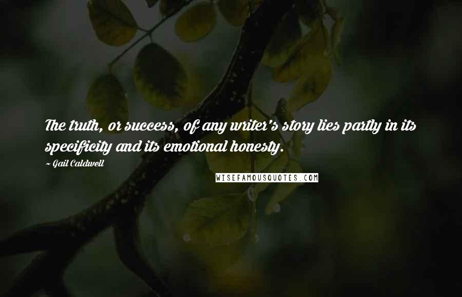 Gail Caldwell Quotes: The truth, or success, of any writer's story lies partly in its specificity and its emotional honesty.