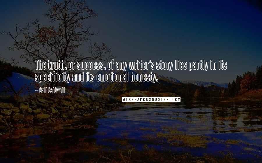 Gail Caldwell Quotes: The truth, or success, of any writer's story lies partly in its specificity and its emotional honesty.