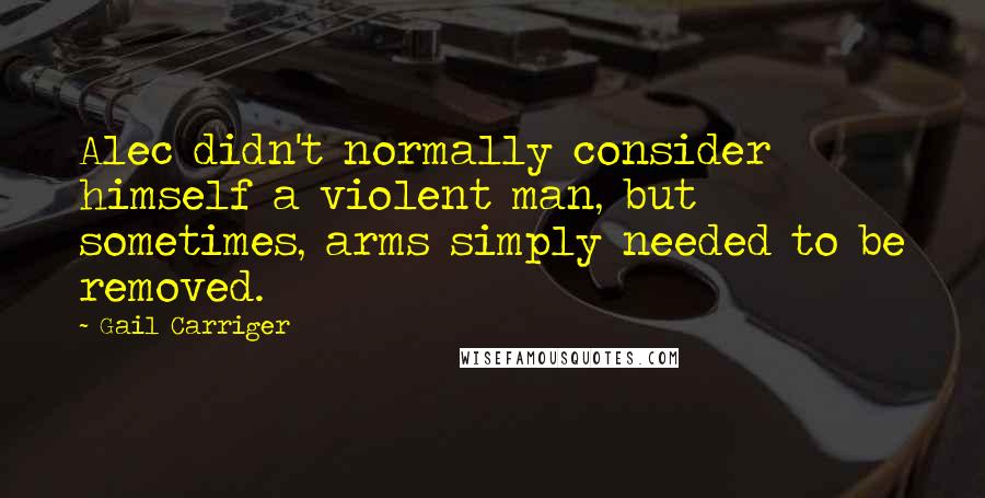 Gail Carriger Quotes: Alec didn't normally consider himself a violent man, but sometimes, arms simply needed to be removed.