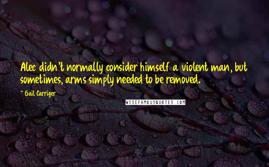 Gail Carriger Quotes: Alec didn't normally consider himself a violent man, but sometimes, arms simply needed to be removed.