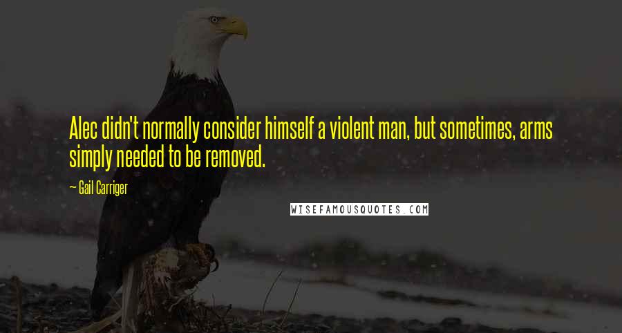 Gail Carriger Quotes: Alec didn't normally consider himself a violent man, but sometimes, arms simply needed to be removed.