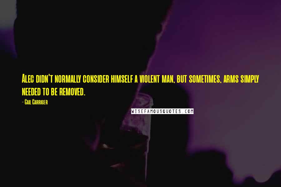 Gail Carriger Quotes: Alec didn't normally consider himself a violent man, but sometimes, arms simply needed to be removed.