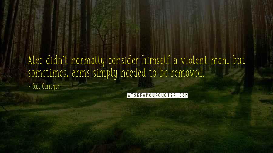 Gail Carriger Quotes: Alec didn't normally consider himself a violent man, but sometimes, arms simply needed to be removed.