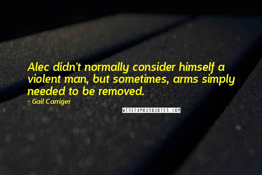 Gail Carriger Quotes: Alec didn't normally consider himself a violent man, but sometimes, arms simply needed to be removed.