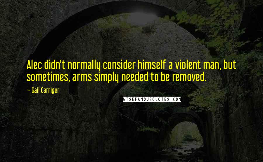 Gail Carriger Quotes: Alec didn't normally consider himself a violent man, but sometimes, arms simply needed to be removed.