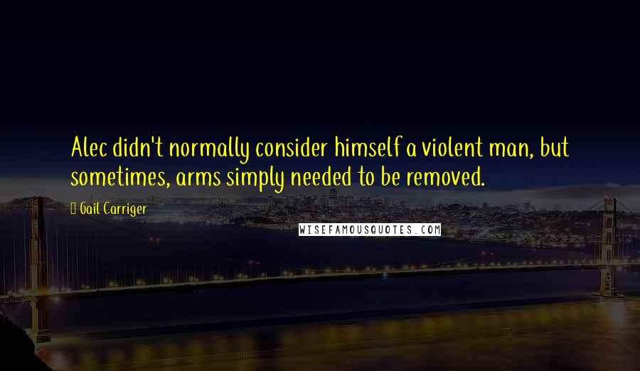 Gail Carriger Quotes: Alec didn't normally consider himself a violent man, but sometimes, arms simply needed to be removed.