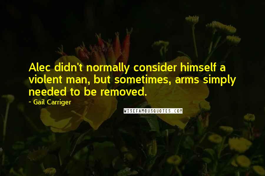 Gail Carriger Quotes: Alec didn't normally consider himself a violent man, but sometimes, arms simply needed to be removed.