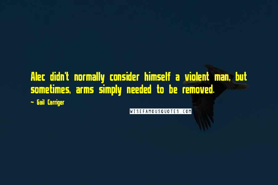 Gail Carriger Quotes: Alec didn't normally consider himself a violent man, but sometimes, arms simply needed to be removed.