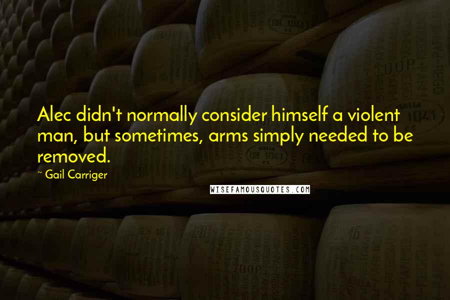 Gail Carriger Quotes: Alec didn't normally consider himself a violent man, but sometimes, arms simply needed to be removed.