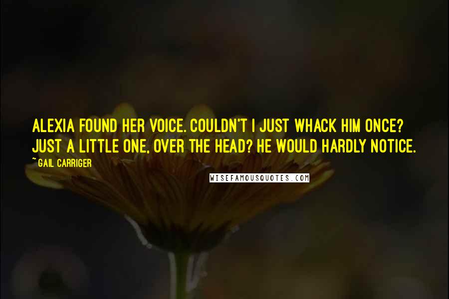 Gail Carriger Quotes: Alexia found her voice. Couldn't I just whack him once? Just a little one, over the head? He would hardly notice.