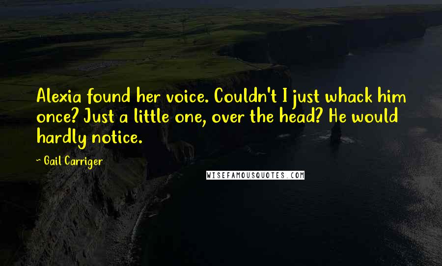 Gail Carriger Quotes: Alexia found her voice. Couldn't I just whack him once? Just a little one, over the head? He would hardly notice.