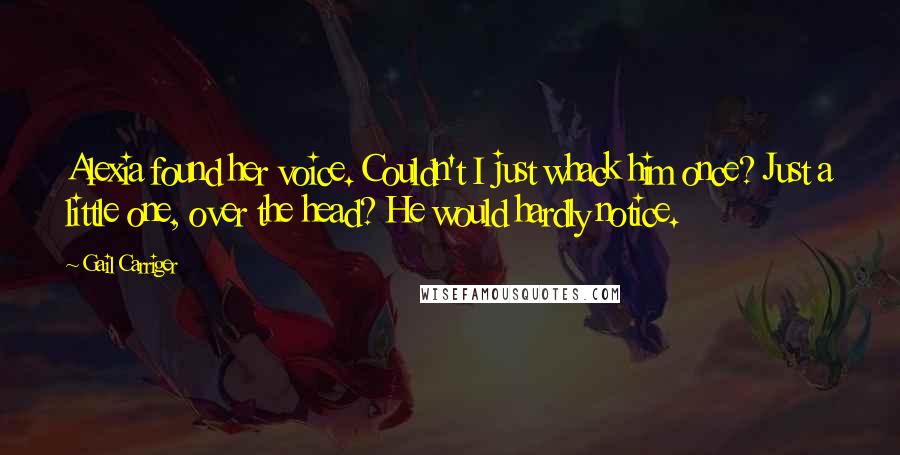 Gail Carriger Quotes: Alexia found her voice. Couldn't I just whack him once? Just a little one, over the head? He would hardly notice.