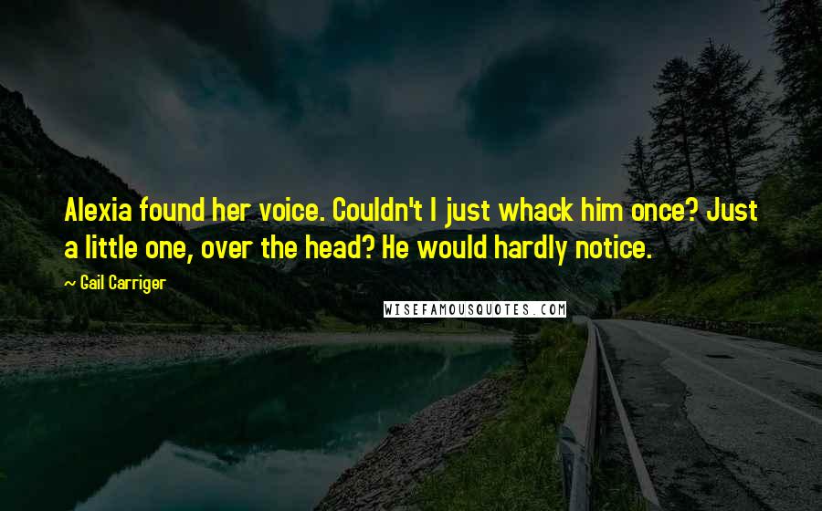 Gail Carriger Quotes: Alexia found her voice. Couldn't I just whack him once? Just a little one, over the head? He would hardly notice.