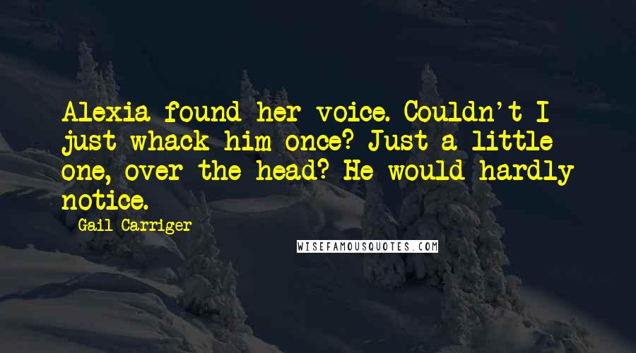 Gail Carriger Quotes: Alexia found her voice. Couldn't I just whack him once? Just a little one, over the head? He would hardly notice.