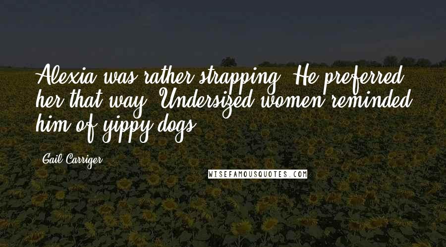 Gail Carriger Quotes: Alexia was rather strapping. He preferred her that way. Undersized women reminded him of yippy dogs.