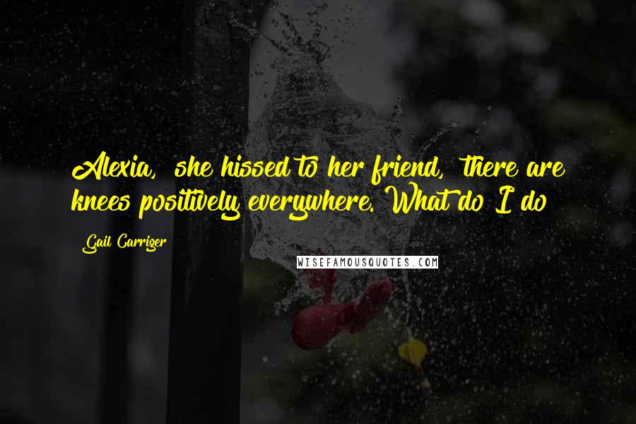 Gail Carriger Quotes: Alexia," she hissed to her friend, "there are knees positively everywhere. What do I do?