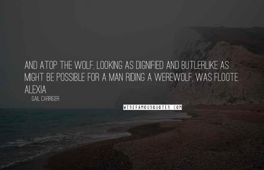 Gail Carriger Quotes: And atop the wolf, looking as dignified and butlerlike as might be possible for a man riding a werewolf, was Floote. Alexia