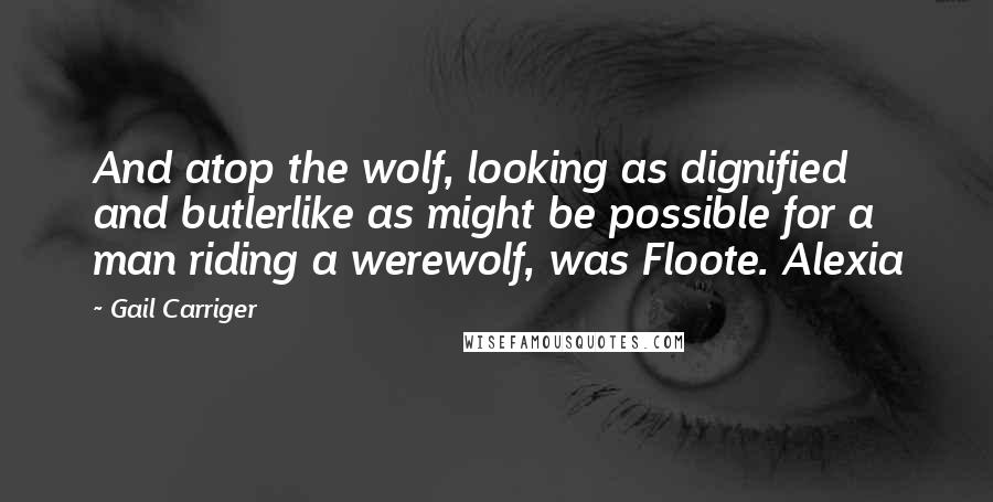 Gail Carriger Quotes: And atop the wolf, looking as dignified and butlerlike as might be possible for a man riding a werewolf, was Floote. Alexia