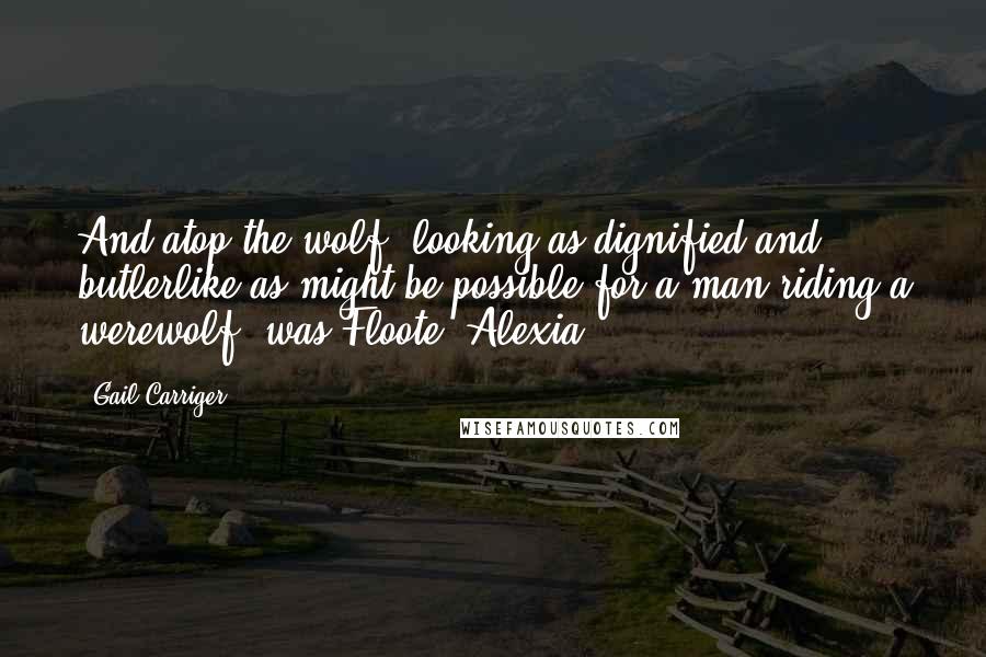 Gail Carriger Quotes: And atop the wolf, looking as dignified and butlerlike as might be possible for a man riding a werewolf, was Floote. Alexia