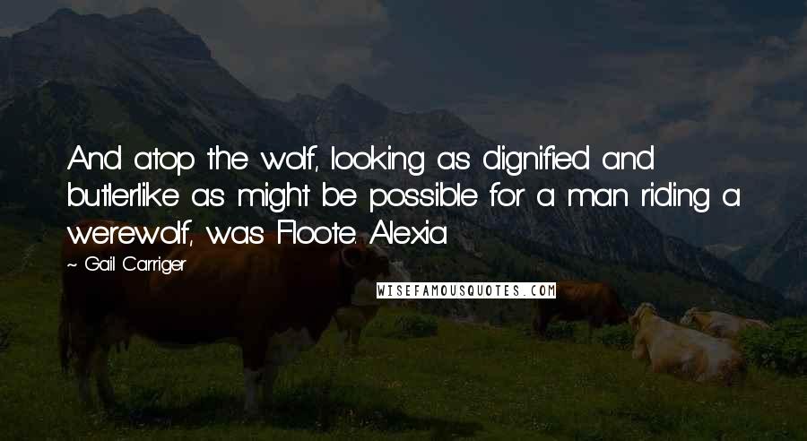 Gail Carriger Quotes: And atop the wolf, looking as dignified and butlerlike as might be possible for a man riding a werewolf, was Floote. Alexia