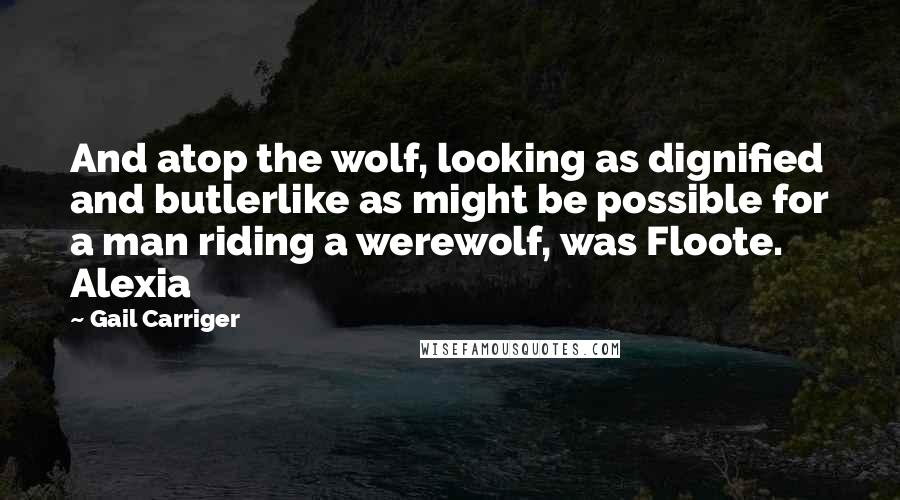 Gail Carriger Quotes: And atop the wolf, looking as dignified and butlerlike as might be possible for a man riding a werewolf, was Floote. Alexia