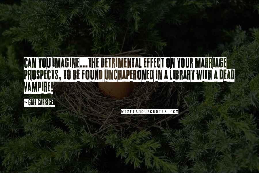 Gail Carriger Quotes: Can you imagine...the detrimental effect on your marriage prospects, to be found unchaperoned in a library with a dead vampire!