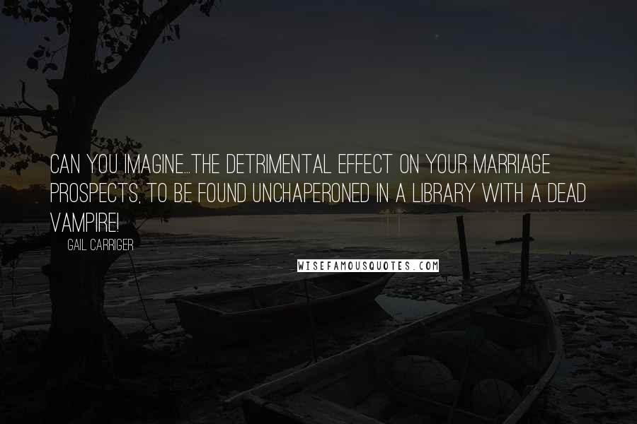 Gail Carriger Quotes: Can you imagine...the detrimental effect on your marriage prospects, to be found unchaperoned in a library with a dead vampire!