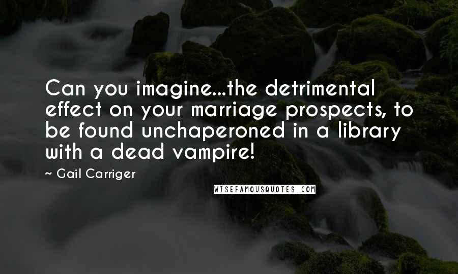 Gail Carriger Quotes: Can you imagine...the detrimental effect on your marriage prospects, to be found unchaperoned in a library with a dead vampire!