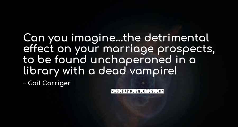 Gail Carriger Quotes: Can you imagine...the detrimental effect on your marriage prospects, to be found unchaperoned in a library with a dead vampire!