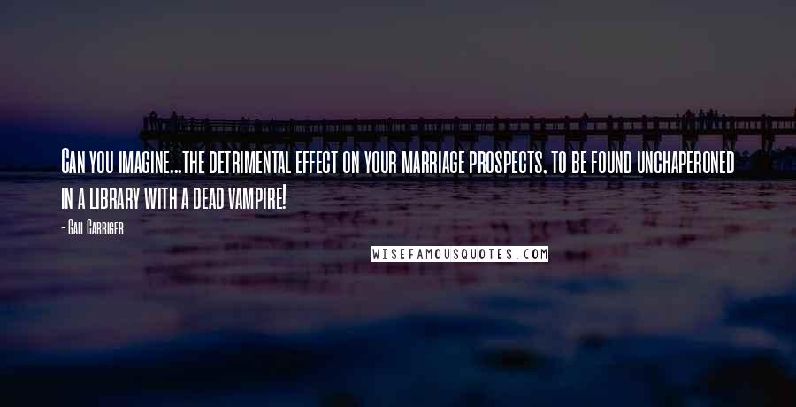 Gail Carriger Quotes: Can you imagine...the detrimental effect on your marriage prospects, to be found unchaperoned in a library with a dead vampire!