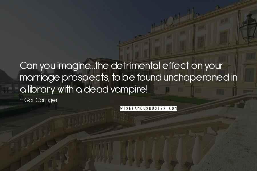 Gail Carriger Quotes: Can you imagine...the detrimental effect on your marriage prospects, to be found unchaperoned in a library with a dead vampire!
