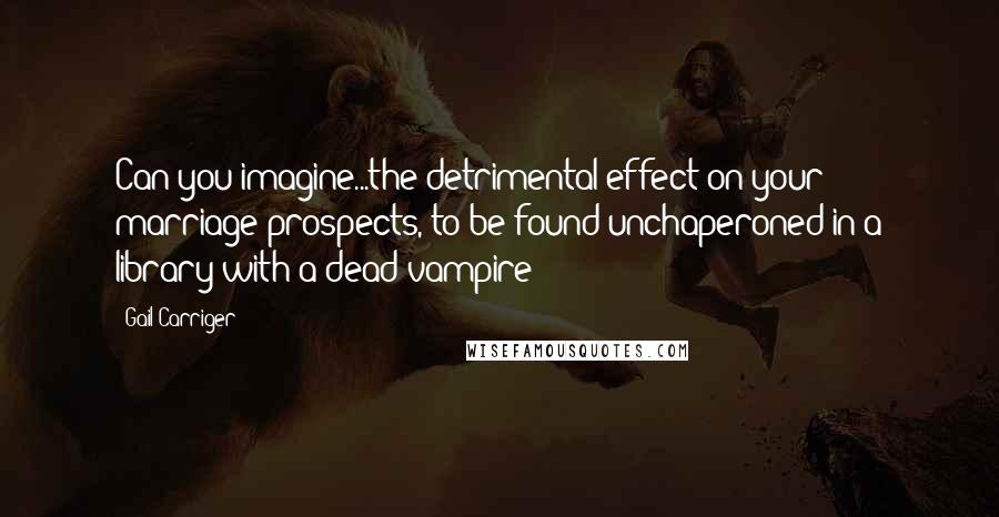 Gail Carriger Quotes: Can you imagine...the detrimental effect on your marriage prospects, to be found unchaperoned in a library with a dead vampire!