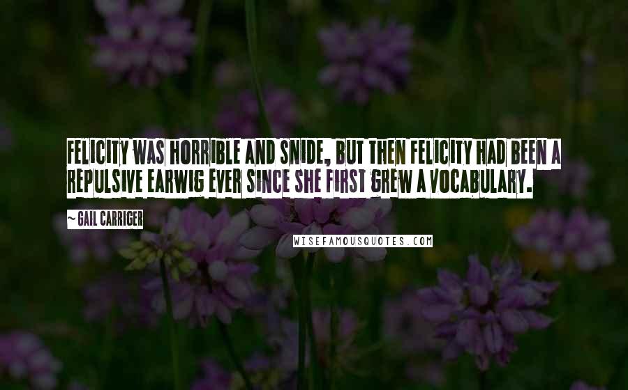 Gail Carriger Quotes: Felicity was horrible and snide, but then Felicity had been a repulsive earwig ever since she first grew a vocabulary.