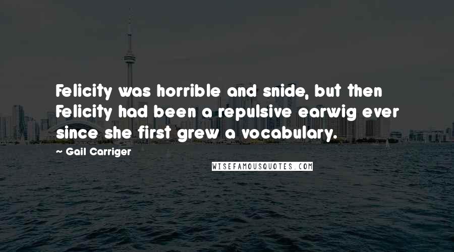 Gail Carriger Quotes: Felicity was horrible and snide, but then Felicity had been a repulsive earwig ever since she first grew a vocabulary.