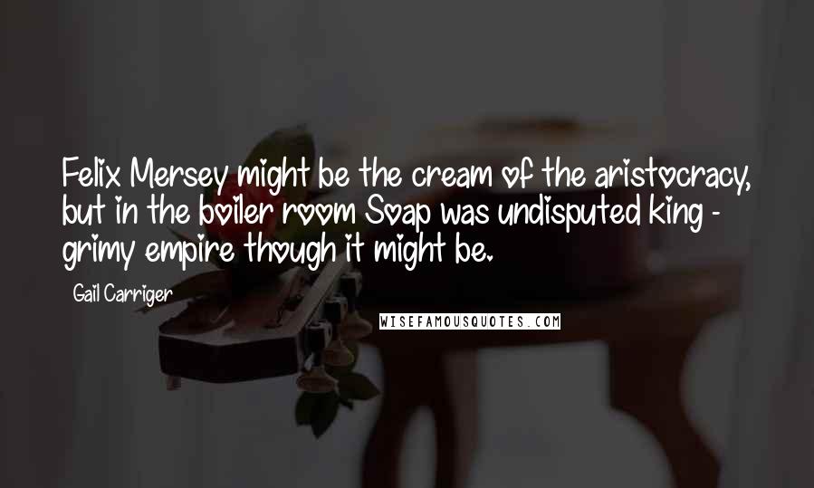 Gail Carriger Quotes: Felix Mersey might be the cream of the aristocracy, but in the boiler room Soap was undisputed king - grimy empire though it might be.