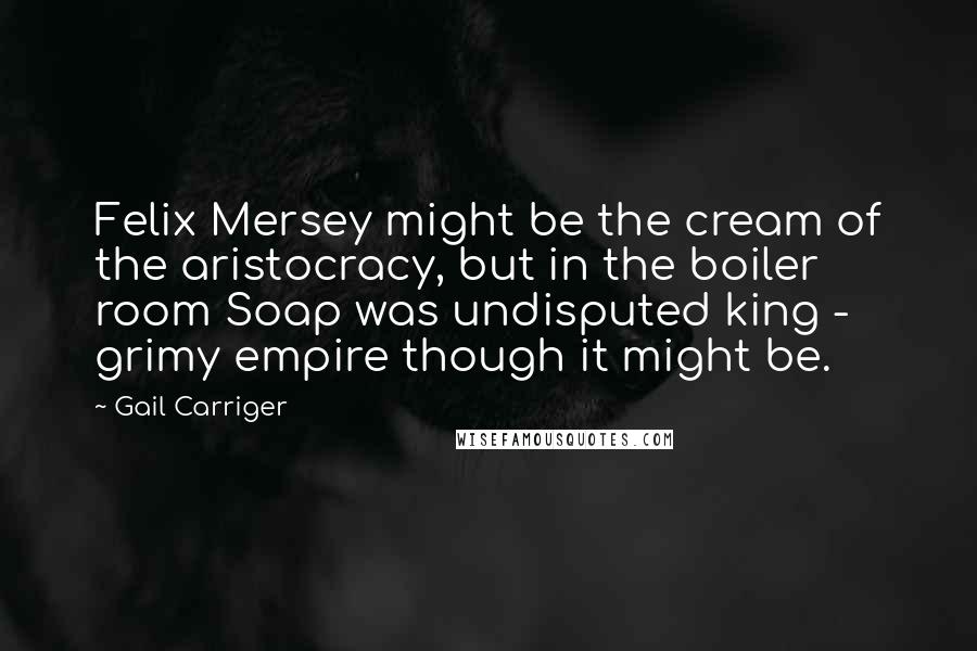 Gail Carriger Quotes: Felix Mersey might be the cream of the aristocracy, but in the boiler room Soap was undisputed king - grimy empire though it might be.