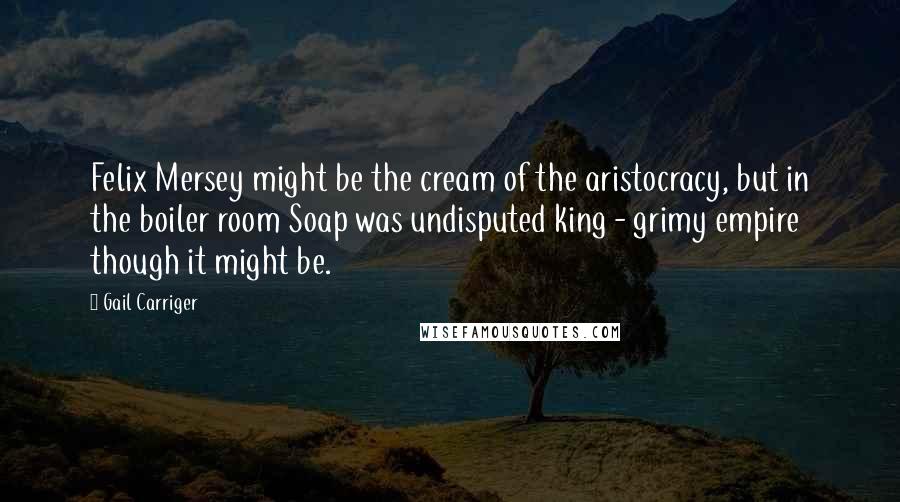 Gail Carriger Quotes: Felix Mersey might be the cream of the aristocracy, but in the boiler room Soap was undisputed king - grimy empire though it might be.